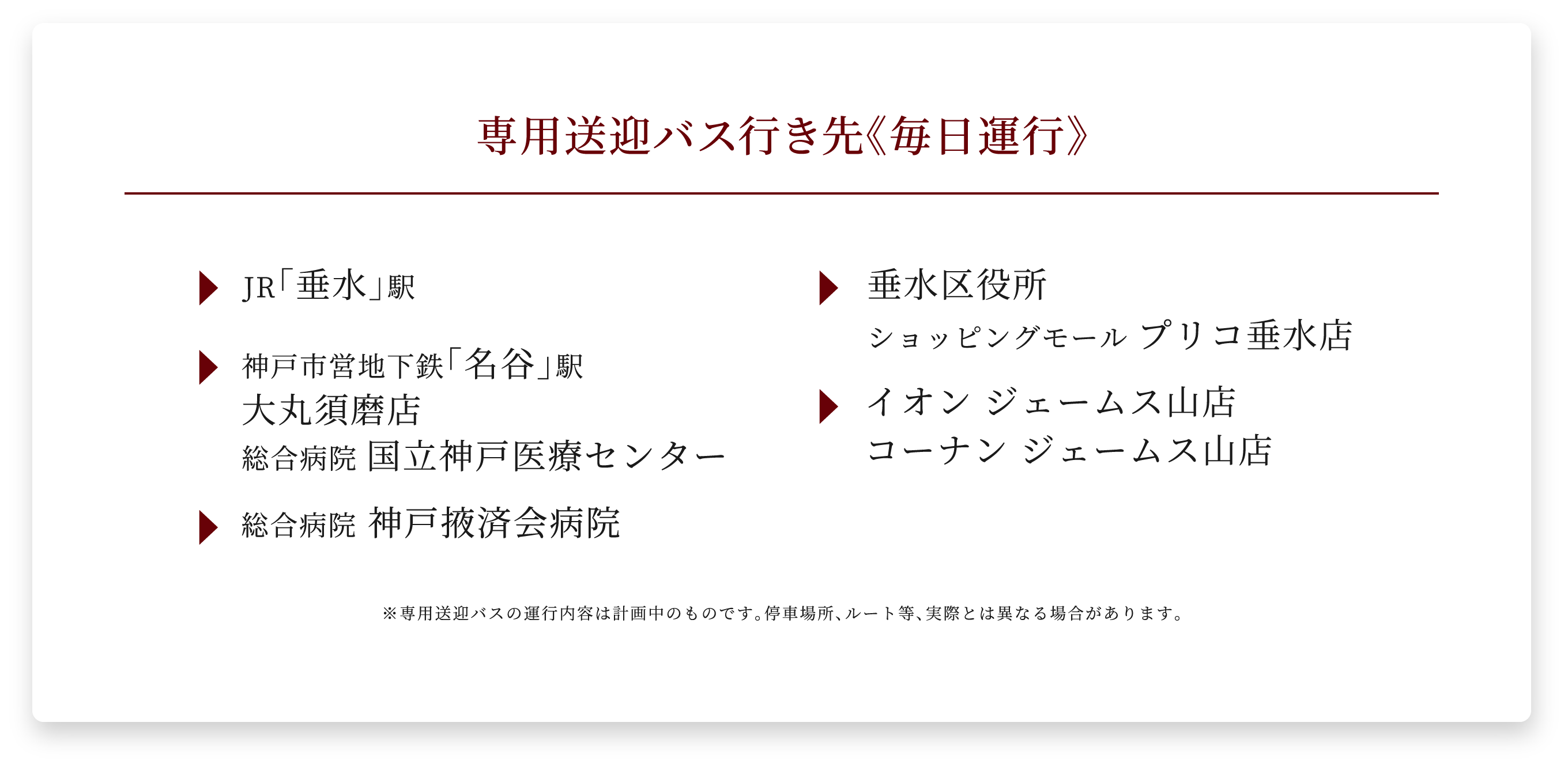 専用送迎バス行き先《毎日運行》 JR「垂水」駅 垂水区役所 ショッピングモール プリコ垂水店 神戸市営地下鉄「名谷」駅 大丸須磨店 総合病院 国立神戸医療センター イオン ジェームス山店 コーナン ジェームス山店 総合病院 神戸掖済会病院 ※専用送迎バスの運行内容は計画中のものです。停車場所、ルート等、実際とは異なる場合があります。